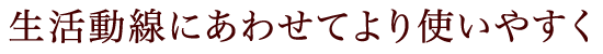 生活動線にあわせてより使いやすく