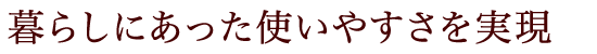 暮らしにあった使いやすさを実現